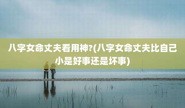 八字女命丈夫看用神?(八字女命丈夫比自己小是好事还是坏事)