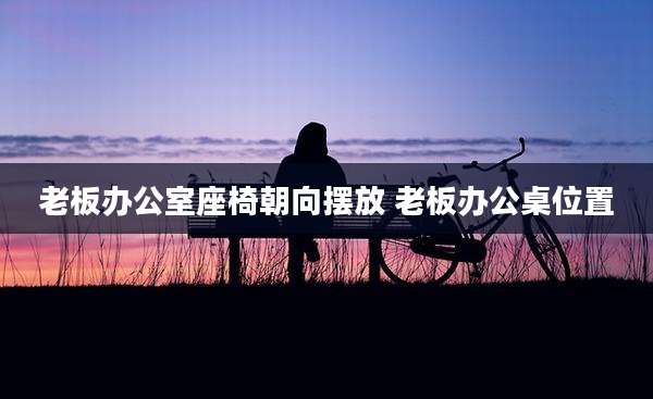 老板办公室座椅朝向摆放 老板办公桌位置
