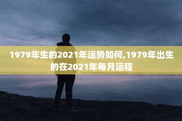 1979年生的2021年运势如何,1979年出生的在2021年每月运程
