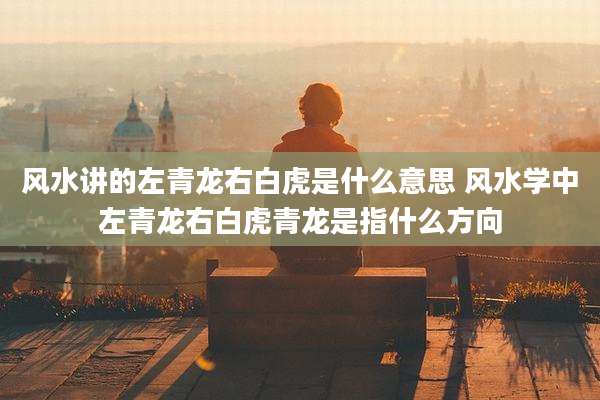 风水讲的左青龙右白虎是什么意思 风水学中左青龙右白虎青龙是指什么方向