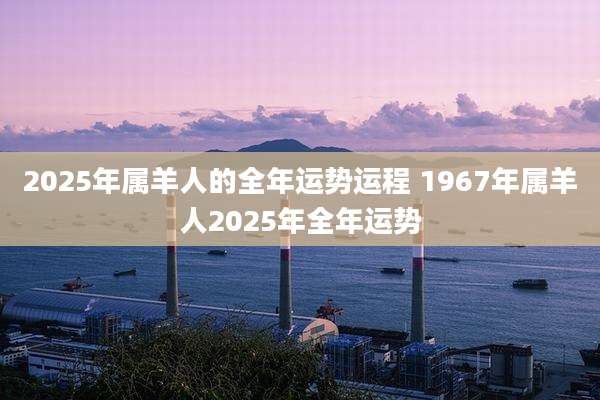 2025年属羊人的全年运势运程 1967年属羊人2025年全年运势