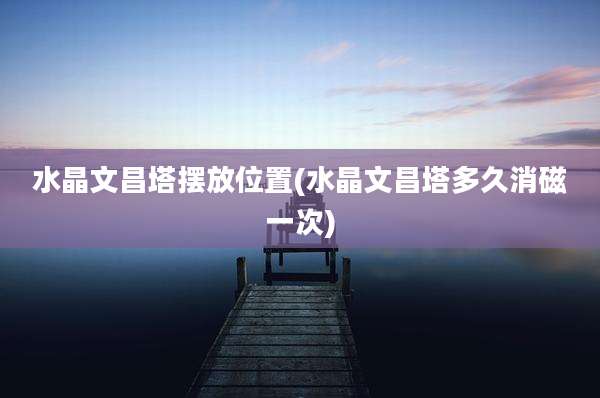 水晶文昌塔摆放位置(水晶文昌塔多久消磁一次)
