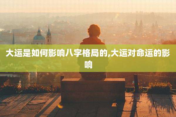 大运是如何影响八字格局的,大运对命运的影响