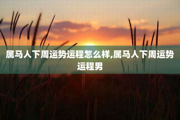 属马人下周运势运程怎么样,属马人下周运势运程男