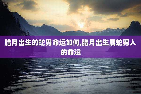 腊月出生的蛇男命运如何,腊月出生属蛇男人的命运