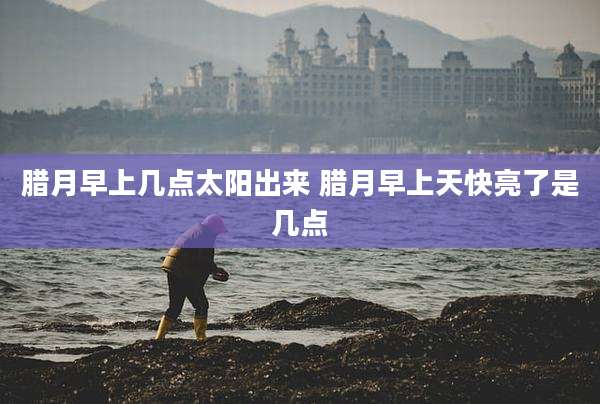 腊月早上几点太阳出来 腊月早上天快亮了是几点
