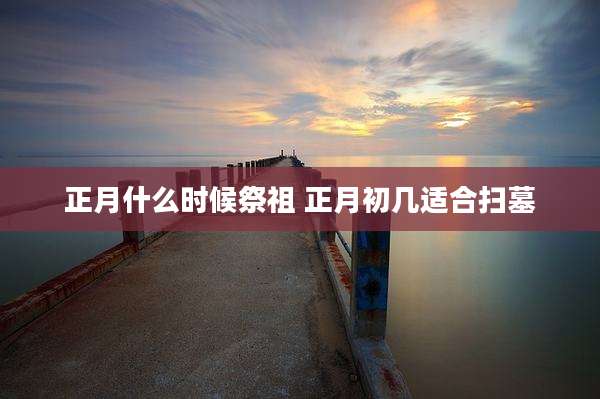 正月什么时候祭祖 正月初几适合扫墓