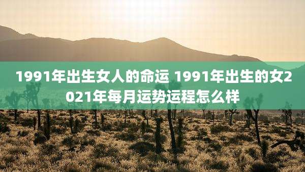 1991年出生女人的命运 1991年出生的女2021年每月运势运程怎么样