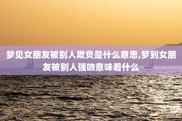 梦见女朋友被别人欺负是什么意思,梦到女朋友被别人强吻意味着什么