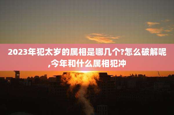 2023年犯太岁的属相是哪几个?怎么破解呢,今年和什么属相犯冲