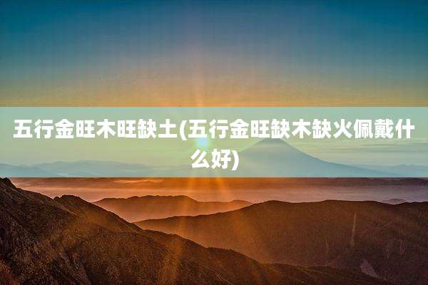 五行金旺木旺缺土(五行金旺缺木缺火佩戴什么好)