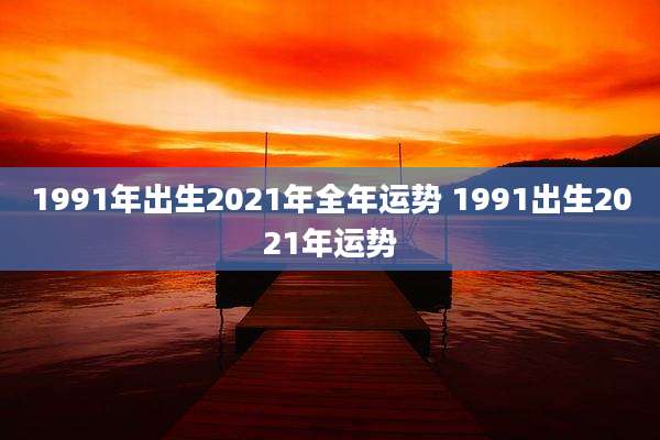 1991年出生2021年全年运势 1991出生2021年运势