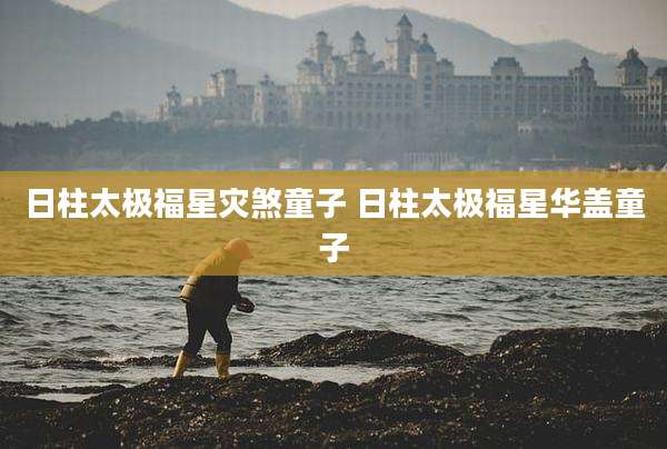 日柱太极福星灾煞童子 日柱太极福星华盖童子