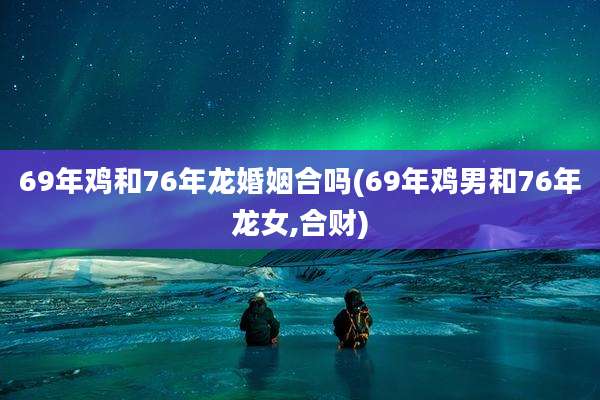 69年鸡和76年龙婚姻合吗(69年鸡男和76年龙女,合财)
