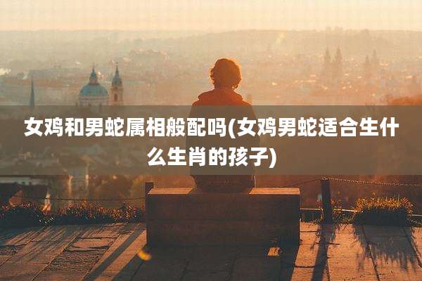 女鸡和男蛇属相般配吗(女鸡男蛇适合生什么生肖的孩子)