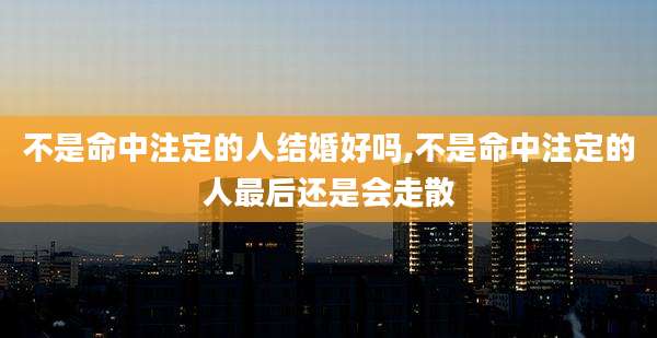 不是命中注定的人结婚好吗,不是命中注定的人最后还是会走散