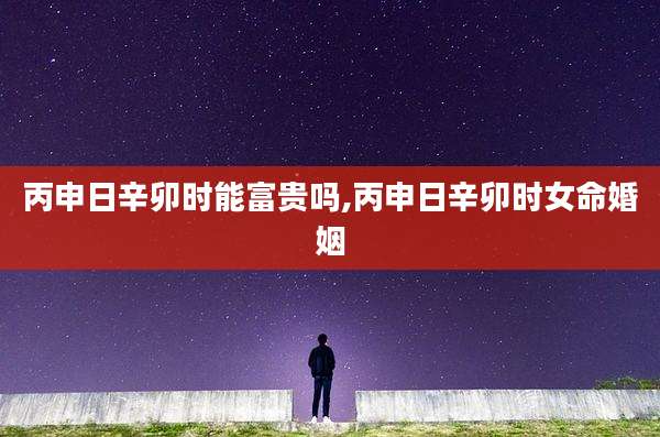 丙申日辛卯时能富贵吗,丙申日辛卯时女命婚姻