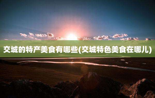 交城的特产美食有哪些(交城特色美食在哪儿)