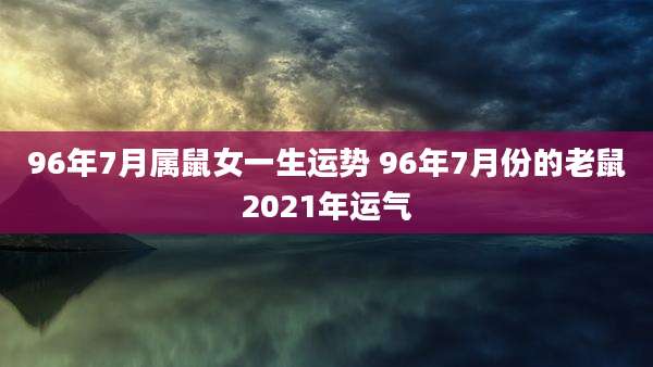 96年7月属鼠女一生运势 96年7月份的老鼠2021年运气