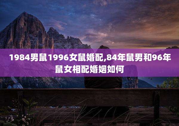 1984男鼠1996女鼠婚配,84年鼠男和96年鼠女相配婚姻如何
