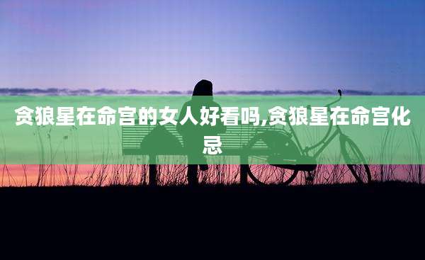 贪狼星在命宫的女人好看吗,贪狼星在命宫化忌