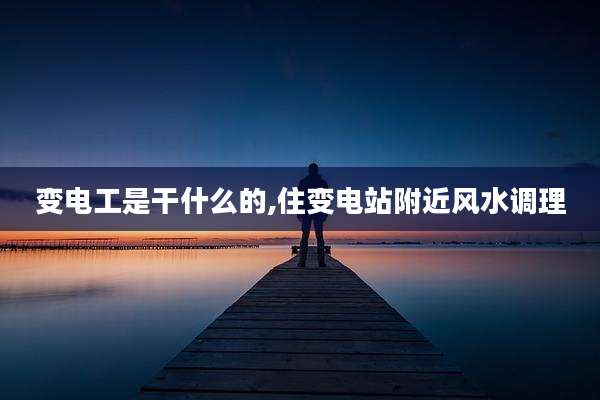 变电工是干什么的,住变电站附近风水调理