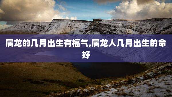 属龙的几月出生有福气,属龙人几月出生的命好