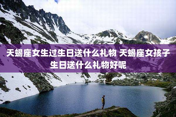 天蝎座女生过生日送什么礼物 天蝎座女孩子生日送什么礼物好呢