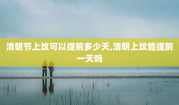 清明节上坟可以提前多少天,清明上坟能提前一天吗