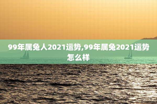 99年属兔人2021运势,99年属兔2021运势怎么样