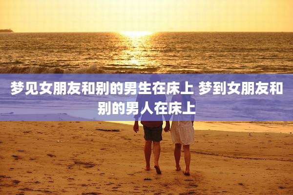 梦见女朋友和别的男生在床上 梦到女朋友和别的男人在床上
