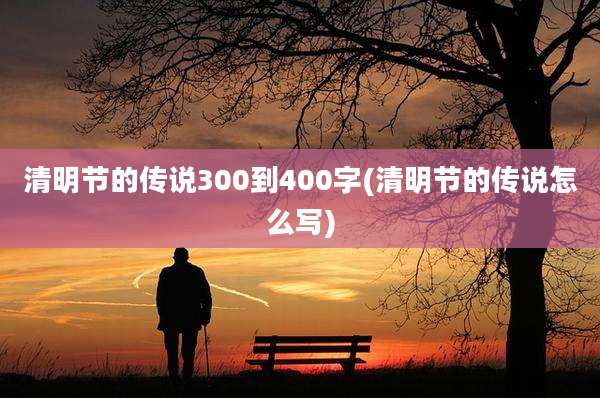 清明节的传说300到400字(清明节的传说怎么写)