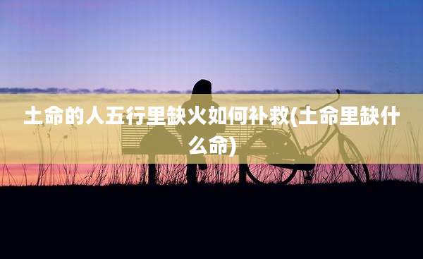 土命的人五行里缺火如何补救(土命里缺什么命)