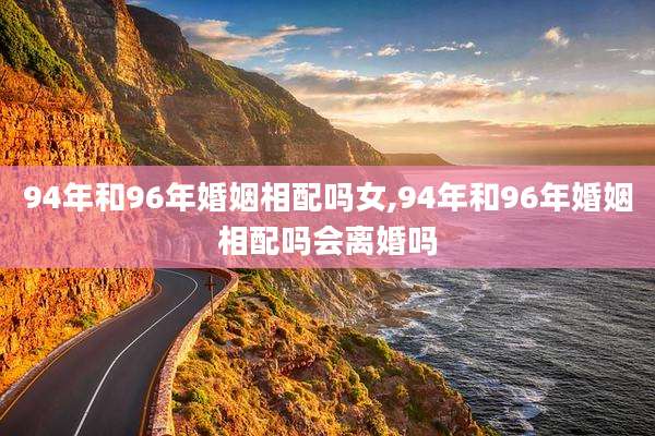 94年和96年婚姻相配吗女,94年和96年婚姻相配吗会离婚吗