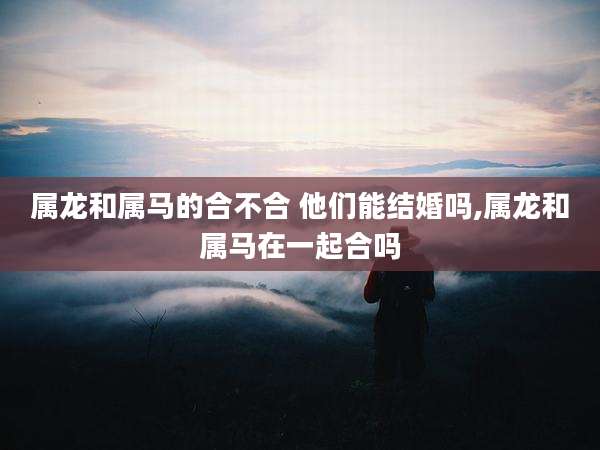 属龙和属马的合不合 他们能结婚吗,属龙和属马在一起合吗