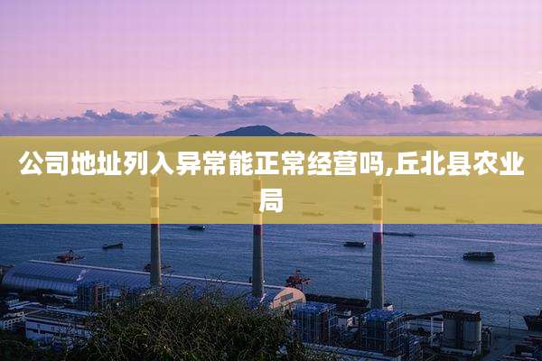 公司地址列入异常能正常经营吗,丘北县农业局