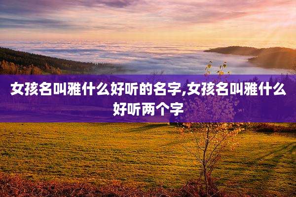 女孩名叫雅什么好听的名字,女孩名叫雅什么好听两个字