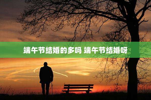 端午节结婚的多吗 端午节结婚呀