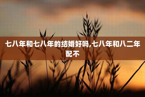 七八年和七八年的结婚好吗,七八年和八二年配不