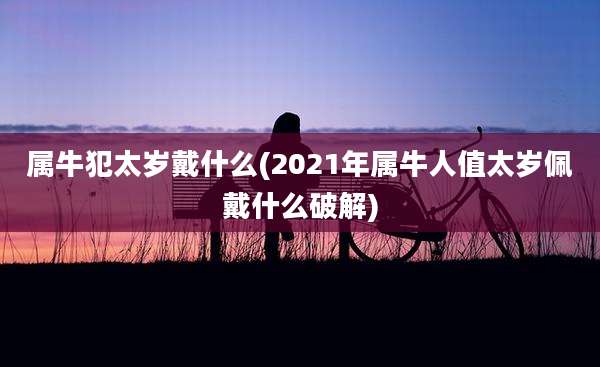 属牛犯太岁戴什么(2021年属牛人值太岁佩戴什么破解)