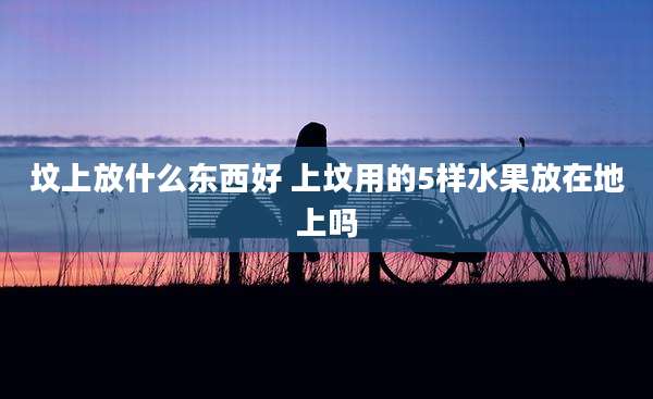 坟上放什么东西好 上坟用的5样水果放在地上吗