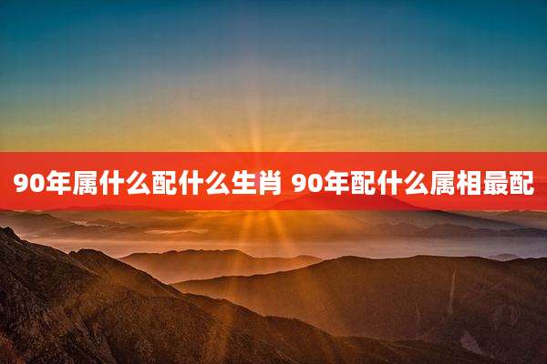 90年属什么配什么生肖 90年配什么属相最配