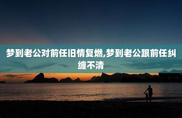 梦到老公对前任旧情复燃,梦到老公跟前任纠缠不清