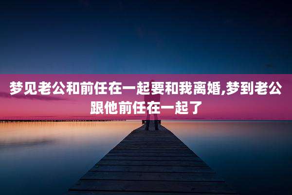梦见老公和前任在一起要和我离婚,梦到老公跟他前任在一起了