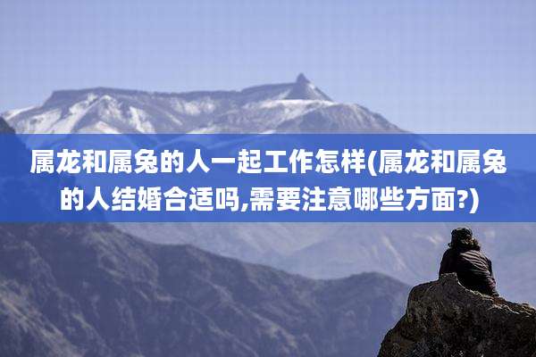 属龙和属兔的人一起工作怎样(属龙和属兔的人结婚合适吗,需要注意哪些方面?)
