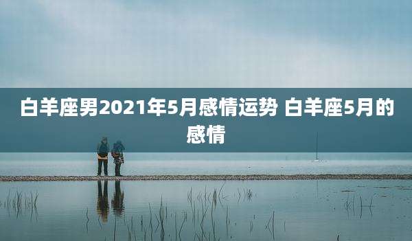 白羊座男2021年5月感情运势 白羊座5月的感情