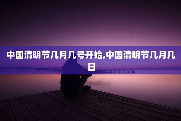 中国清明节几月几号开始,中国清明节几月几日