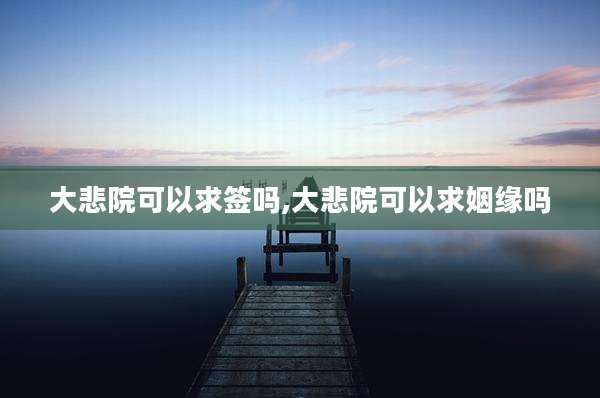 大悲院可以求签吗,大悲院可以求姻缘吗