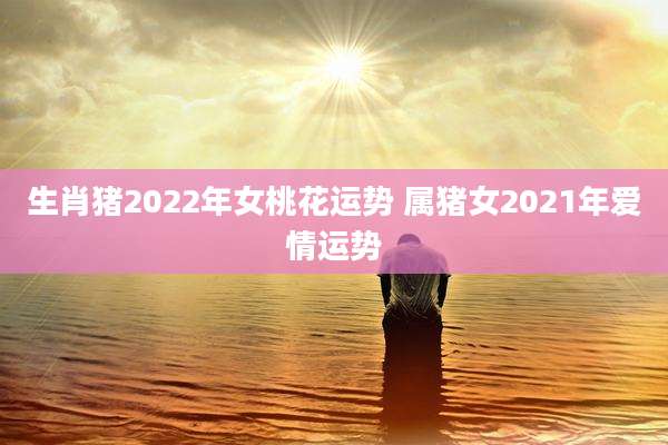 生肖猪2022年女桃花运势 属猪女2021年爱情运势