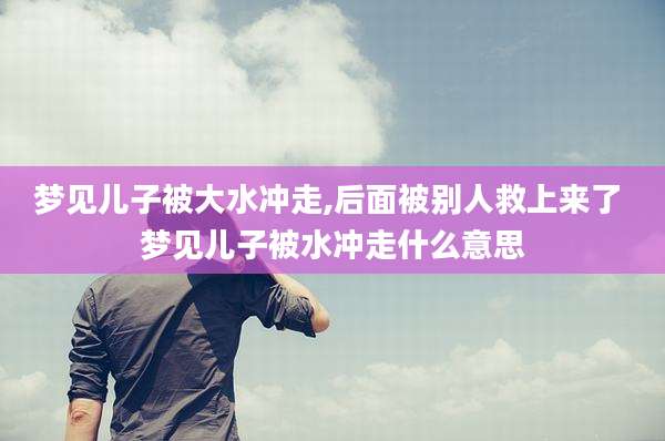 梦见儿子被大水冲走,后面被别人救上来了 梦见儿子被水冲走什么意思